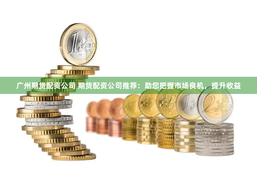 广州期货配资公司 期货配资公司推荐：助您把握市场良机，提升收益